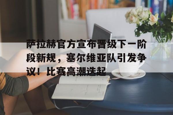 包含萨拉赫官方宣布晋级下一阶段新规，塞尔维亚队引发争议！比赛高潮迭起的词条-九游娱乐APP下载