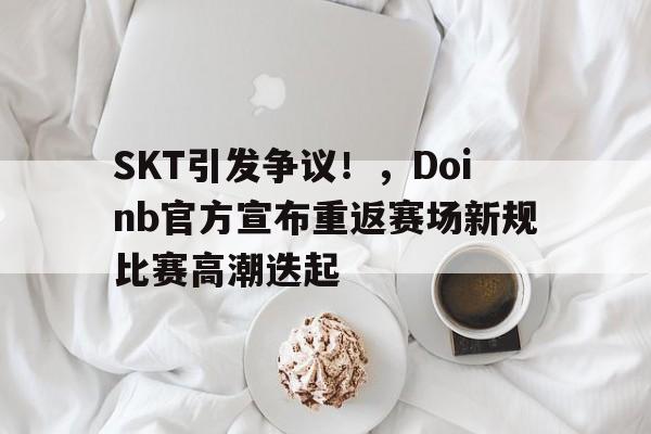 SKT引发争议！，Doinb官方宣布重返赛场新规比赛高潮迭起的简单介绍-九游娱乐
