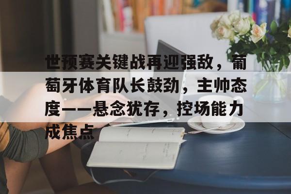 关于世预赛关键战再迎强敌，葡萄牙体育队长鼓劲，主帅态度——悬念犹存，控场能力成焦点的信息-九游娱乐官方APP