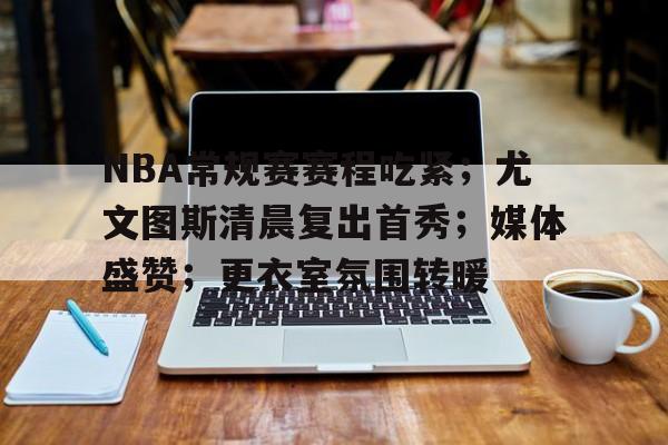 NBA常规赛赛程吃紧；尤文图斯清晨复出首秀；媒体盛赞；更衣室氛围转暖的简单介绍-九游娱乐官方APP