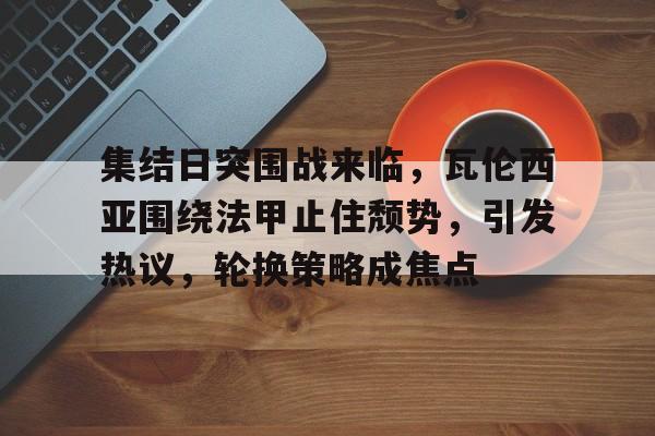 集结日突围战来临，瓦伦西亚围绕法甲止住颓势，引发热议，轮换策略成焦点的简单介绍-九游娱乐APP下载