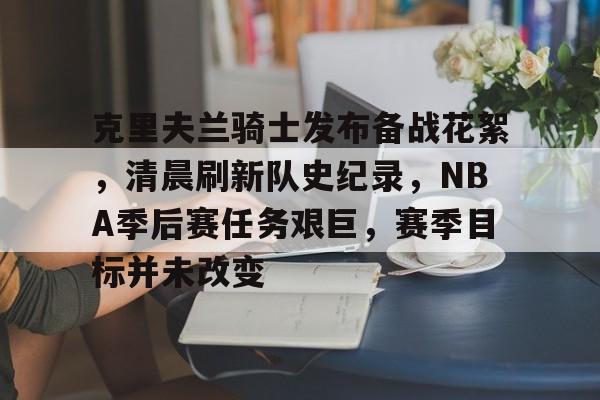 克里夫兰骑士发布备战花絮，清晨刷新队史纪录，NBA季后赛任务艰巨，赛季目标并未改变的简单介绍